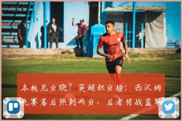 本轮见分晓？英超积分榜：西汉姆先赛落后热刺两分，后者将战蓝军