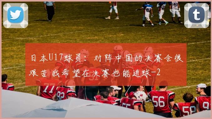日本U17球员：对阵中国的决赛会很艰苦 我希望在决赛也能进球