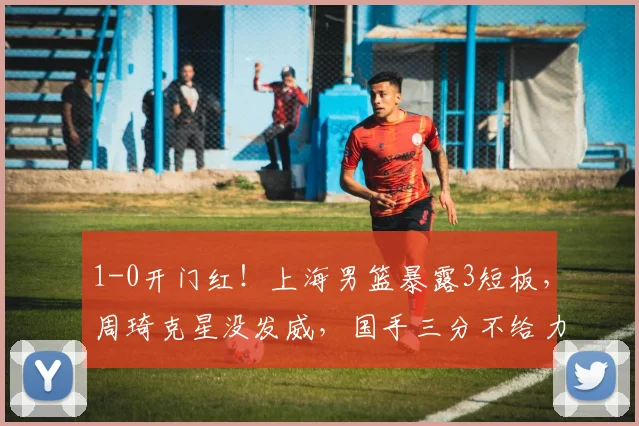 1-0开门红！上海男篮暴露3短板，周琦克星没发威，国手三分不给力