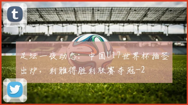 足坛一夜动态：中国U17世界杯抽签出炉，利雅得胜利联赛夺冠
